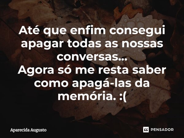 Até que enfim consegui apagar todas ⁠as nossas conversas... Agora só me resta saber como apagá-las da memória. :(... Frase de Aparecida Augusto.
