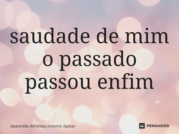 saudade de mim o passado passou enfim... Frase de Aparecida deFátima honorio Aguiar.