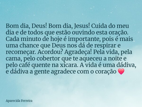 Bom dia, Deus! Bom dia, Jesus! Cuida do meu dia e de todos que estão ouvindo esta oração. Cada minuto de hoje é importante, pois é mais uma chance que Deus nos ... Frase de Aparecida Ferreira.