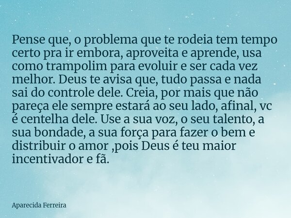 Pense que, o problema que te rodeia tem tempo certo pra ir embora, aproveita e aprende, usa como trampolim para evoluir e ser cada vez melhor. Deus te avisa que... Frase de Aparecida Ferreira.