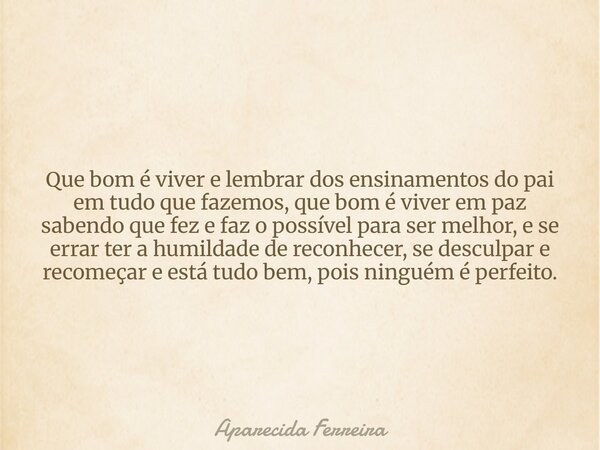 Que bom é viver e lembrar dos ensinamentos do pai em tudo que fazemos, que bom é viver em paz sabendo que fez e faz o possível para ser melhor, e se errar ter a... Frase de Aparecida Ferreira.