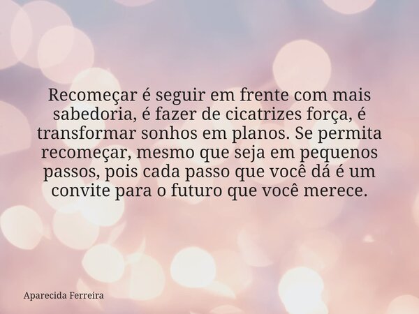 Recomeçar é seguir em frente com mais sabedoria, é fazer de cicatrizes força, é transformar sonhos em planos. Se permita recomeçar, mesmo que seja em pequenos p... Frase de Aparecida Ferreira.