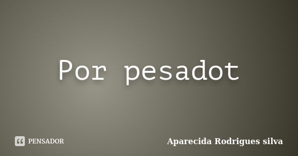 Por pesadot... Frase de Aparecida Rodrigues silva.