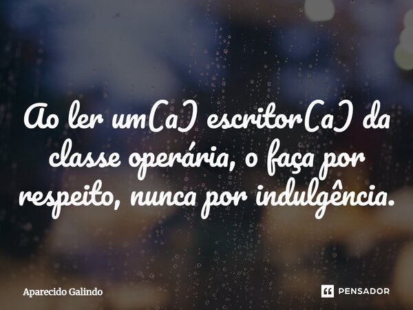 ⁠Ao ler um(a) escritor(a) da classe operária, o faça por respeito, nunca por indulgência.... Frase de Aparecido Galindo.