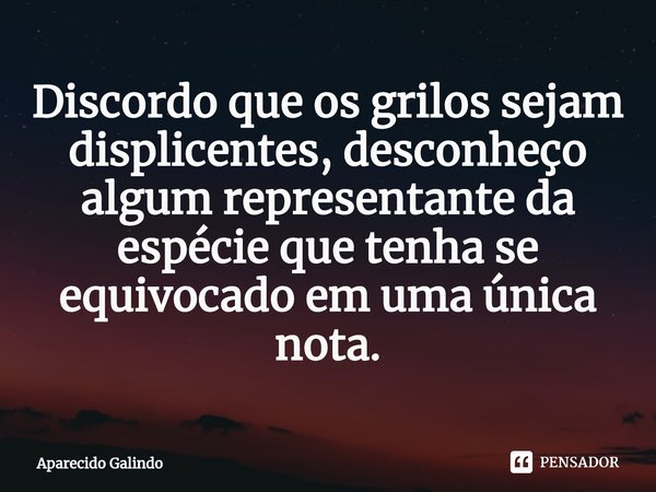 ⁠Discordo que os grilos sejam displicentes, desconheço algum representante da espécie que tenha se equivocado em uma única nota.... Frase de Aparecido Galindo.