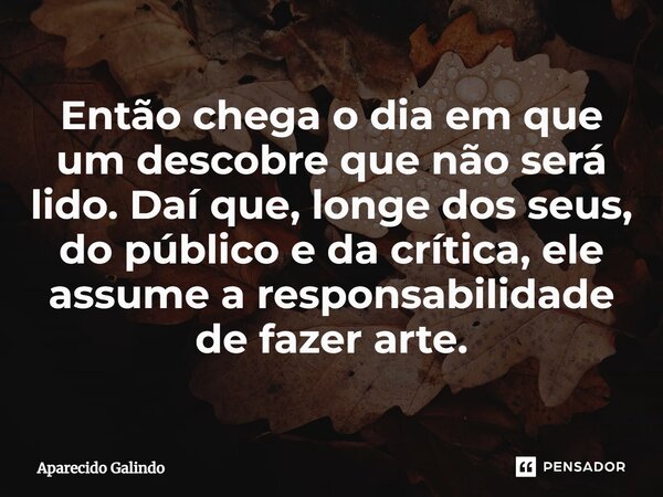 ⁠Então chega o dia em que um descobre que não será lido. Daí que, longe dos seus, do público e da crítica, ele assume a responsabilidade de fazer arte.... Frase de Aparecido Galindo.