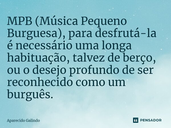 ⁠MPB (Música Pequeno Burguesa), para desfrutá-la é necessário uma longa habituação, talvez de berço, ou o desejo profundo de ser reconhecido como um burguês.... Frase de Aparecido Galindo.