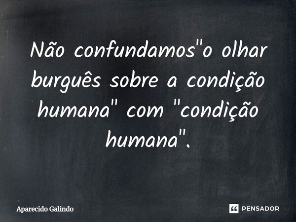 ⁠Não confundamos "o olhar burguês sobre a condição humana" com "condição humana".... Frase de Aparecido Galindo.