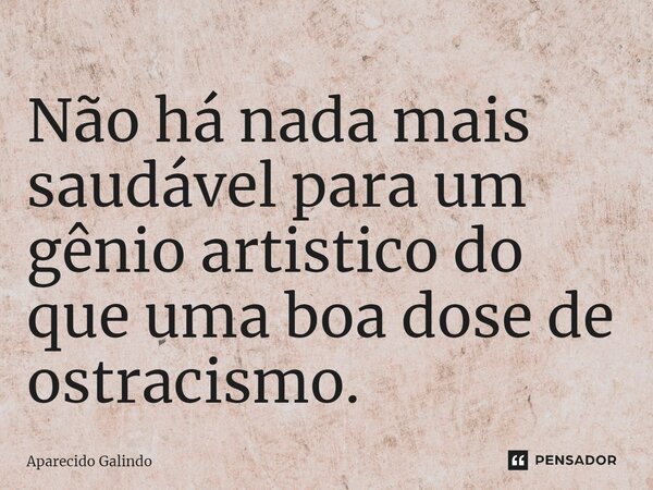 Não há nada mais saudável para um gênio artistico do que uma boa dose de ostracismo.... Frase de Aparecido Galindo.