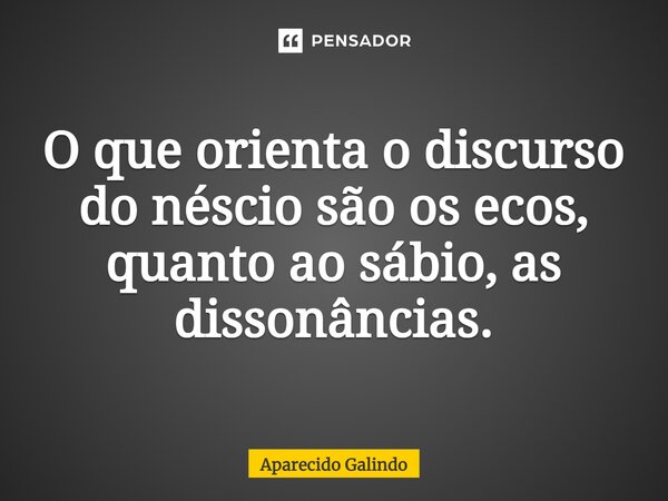 O que orienta o discurso do néscio são os ecos, quanto ao sábio, as dissonâncias.⁠... Frase de Aparecido Galindo.
