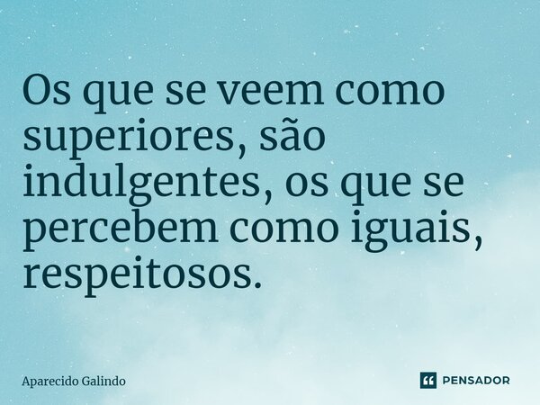 Os que se veem como superiores, são indulgentes, os que se percebem como iguais, respeitosos.... Frase de Aparecido Galindo.