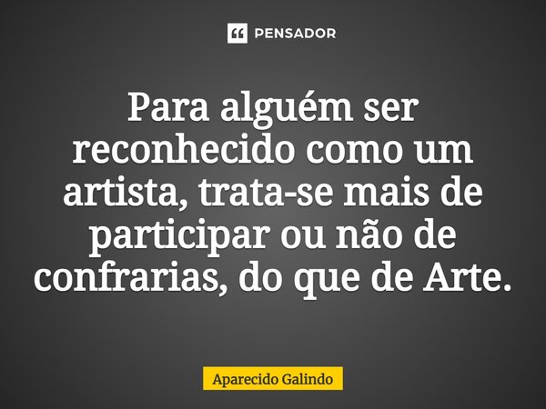 ⁠Para alguém ser reconhecido como um artista, trata-se mais de participar ou não de confrarias, do que de Arte.... Frase de Aparecido Galindo.