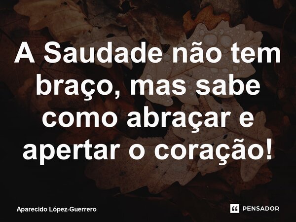 ⁠A Saudade não tem braço, mas sabe como abraçar e apertar o coração!... Frase de Aparecido López-Guerrero.