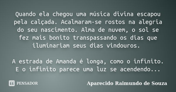 Quando ela chegou uma música divina escapou pela calçada. Acalmaram-se rostos na alegria do seu nascimento. Alma de nuvem, o sol se fez mais bonito transpassand... Frase de Aparecido Raimundo de Souza.