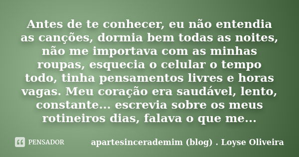 Antes de te conhecer, eu não entendia as canções, dormia bem todas as noites, não me importava com as minhas roupas, esquecia o celular o tempo todo, tinha pens... Frase de apartesincerademim (blog) . Loyse Oliveira.