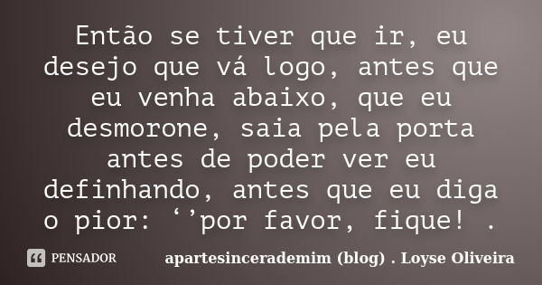 Então se tiver que ir, eu desejo que vá logo, antes que eu venha abaixo, que eu desmorone, saia pela porta antes de poder ver eu definhando, antes que eu diga o... Frase de apartesincerademim (blog) Loyse Oliveira.