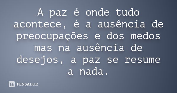 A paz é onde tudo acontece, é a ausência de preocupações e dos medos mas na ausência de desejos, a paz se resume a nada.