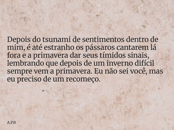 Depois do tsunami de sentimentos dentro de mim, é até estranho os pássaros cantarem lá fora e a primavera dar seus tímidos sinais, lembrando que depois de um in... Frase de A.P.B.