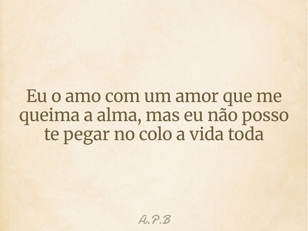 Eu o amo com um amor que me queima a alma, mas eu não posso te pegar no colo a vida toda... Frase de A.P.B.