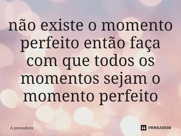 ⁠não existe o momento perfeito então faça com que todos os momentos sejam o momento perfeito... Frase de A pensadora.