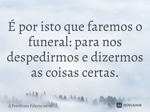 ⁠É por isto que faremos o funeral: para nos despedirmos e dizermos as coisas certas.... Frase de A Penúltima Palavra (série).