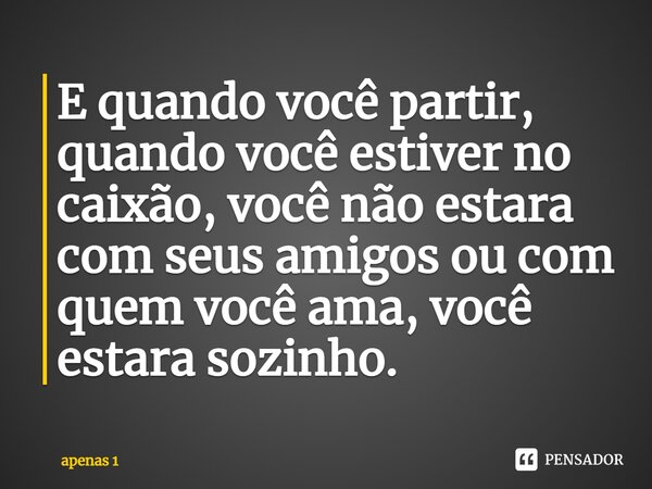 ⁠⁠E quando você partir, quando você estiver no caixão, você não estara com seus amigos ou com quem você ama, você estara sozinho.... Frase de apenas 1.