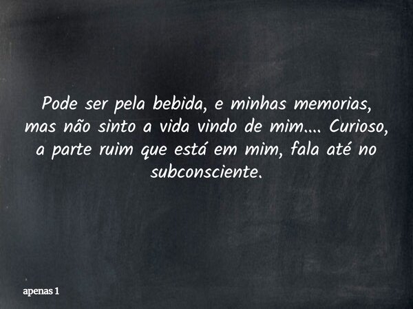 Pode ser pela bebida, e minhas memorias, mas não sinto a vida vindo de mim.... Curioso, a parte ruim que está em mim, fala até no subconsciente.... Frase de apenas 1.