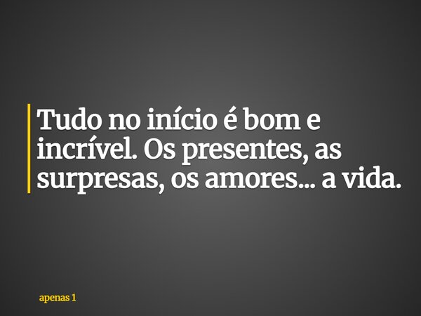 Tudo no início é bom e incrível. Os presentes, as surpresas, os amores... a vida.... Frase de apenas 1.