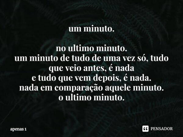 ⁠um minuto. no ultimo minuto. um minuto de tudo de uma vez só, tudo que veio antes, é nada e tudo que vem depois, é nada. nada em comparação aquele minuto. o ul... Frase de apenas 1.