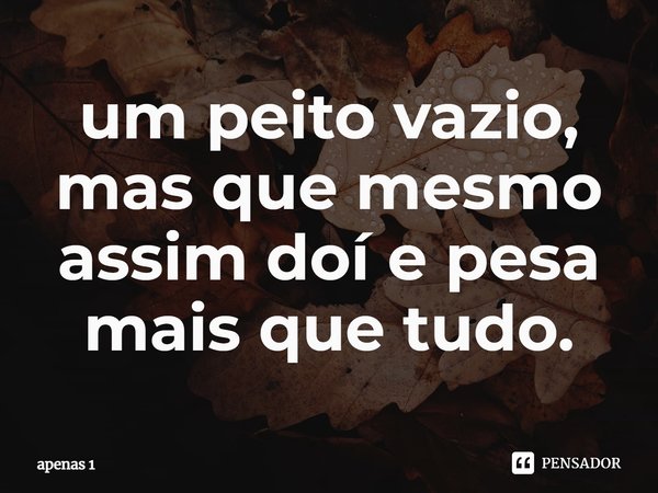 ⁠um peito vazio, mas que mesmo assim doí e pesa mais que tudo.... Frase de apenas 1.