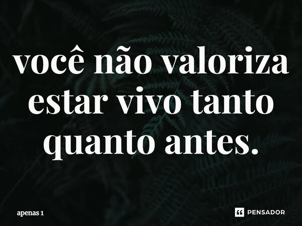 ⁠⁠você não valoriza estar vivo tanto quanto antes.... Frase de apenas 1.