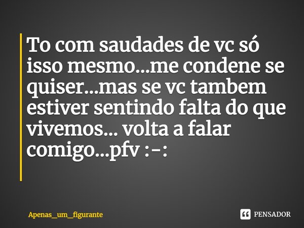 To com saudades de vc só isso mesmo...me condene se quiser...mas se vc tambem estiver sentindo falta do que vivemos... volta a falar comigo...pfv :-: ⁠... Frase de Apenas_um_figurante.