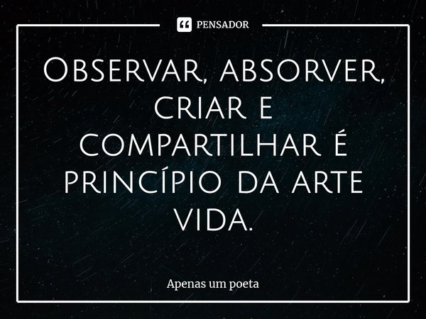 ⁠Observar, absorver, criar e compartilhar é princípio da arte vida.... Frase de Apenas um poeta.