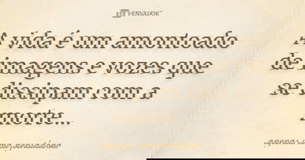 A vida é um amontoado de imagens e vozes que se dissipam com a morte...... Frase de apenas uma pensadora.