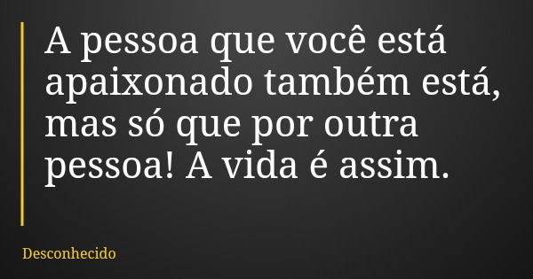 A pessoa que você está apaixonado também está, mas só que por outra pessoa! A vida é assim.