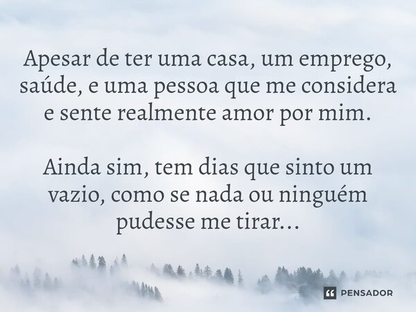 Apesar de ter uma casa, um emprego, saúde, e uma pessoa que me considera e sente realmente amor por mim. Ainda sim, tem dias que sinto um vazio, como se nada ou