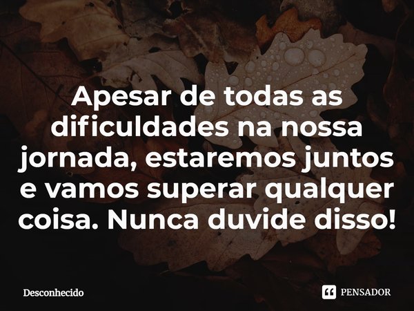 ⁠Apesar de todas as dificuldades na nossa jornada, estaremos juntos e vamos superar qualquer coisa. Nunca duvide disso!