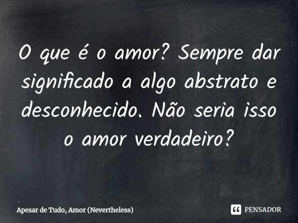 ⁠O que é o amor? Sempre dar significado a algo abstrato e desconhecido. Não seria isso o amor verdadeiro?... Frase de Apesar de Tudo, Amor (Nevertheless).