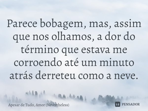 ⁠Parece bobagem, mas, assim que nos olhamos, a dor do término que estava me corroendo até um minuto atrás derreteu como a neve.... Frase de Apesar de Tudo, Amor (Nevertheless).