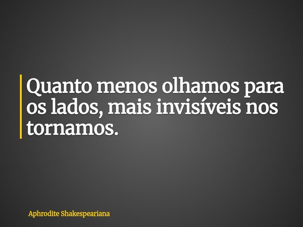 Quanto menos olhamos para os lados, mais invisíveis nos tornamos.... Frase de Aphrodite Shakespeariana.