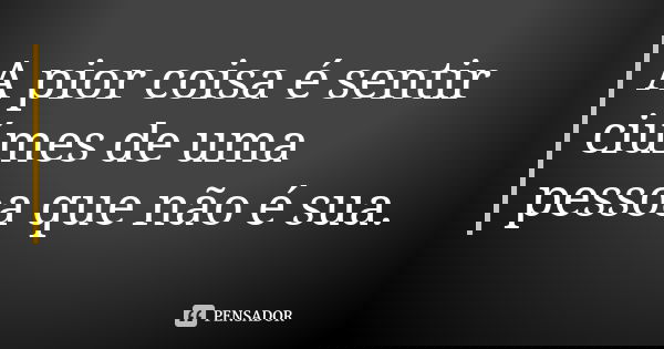 A pior coisa é sentir ciúmes de uma pessoa que não é sua.