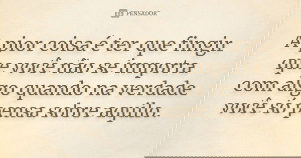 A pior coisa é ter que fingir que você não se importa com algo quando na verdade você só pensa sobre aquilo.