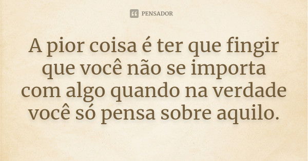 A pior coisa é ter que fingir que você não se importa com algo quando na verdade você só pensa sobre aquilo.