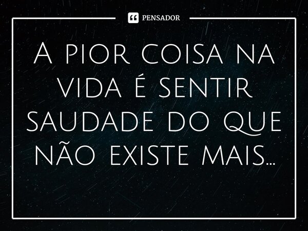A pior coisa na vida é sentir saudade do que não existe mais...