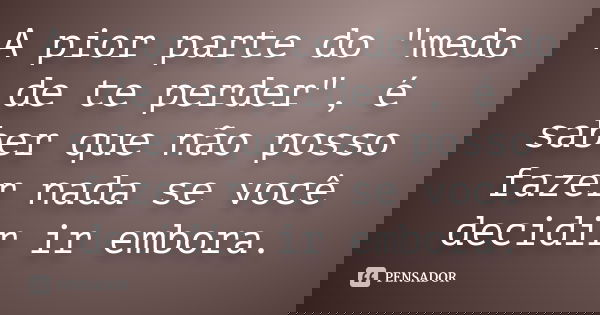 A pior parte do "medo de te perder", é saber que não posso fazer nada se você decidir ir embora.