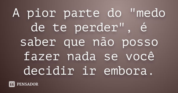 A pior parte do "medo de te perder", é saber que não posso fazer nada se você decidir ir embora.