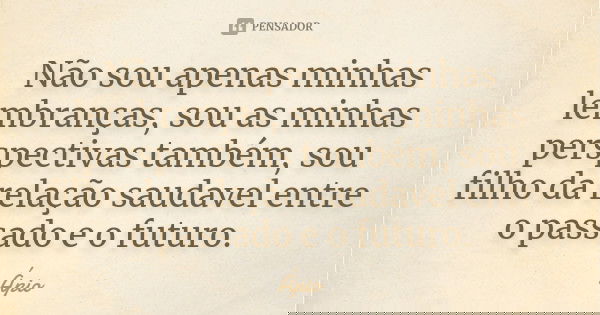 Não sou apenas minhas lembranças, sou as minhas perspectivas também, sou filho da relação saudavel entre o passado e o futuro.... Frase de Ápio.