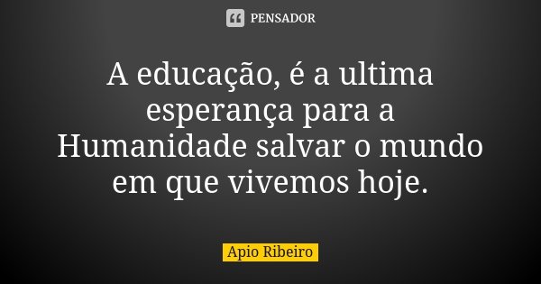 A educação, é a ultima esperança para a Humanidade salvar o mundo em que vivemos hoje.... Frase de Ápio Ribeiro.