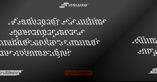A educação, é a ultima esperança para a Humanidade salvar o mundo em que vivemos hoje.... Frase de Ápio Ribeiro.