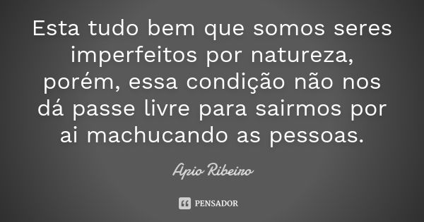 Esta tudo bem que somos seres imperfeitos por natureza, porém, essa condição não nos dá passe livre para sairmos por ai machucando as pessoas.... Frase de Ápio Ribeiro.